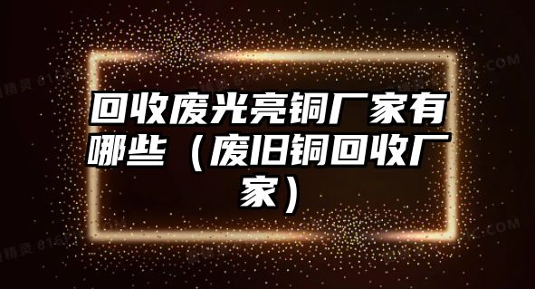 回收廢光亮銅廠家有哪些（廢舊銅回收廠家）