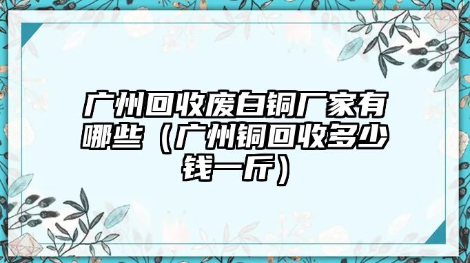 廣州回收廢白銅廠家有哪些（廣州銅回收多少錢一斤）