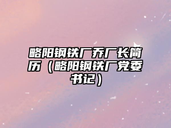 略陽鋼鐵廠喬廠長簡歷（略陽鋼鐵廠黨委書記）