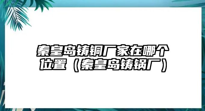 秦皇島鑄銅廠家在哪個位置（秦皇島鑄鍋廠）