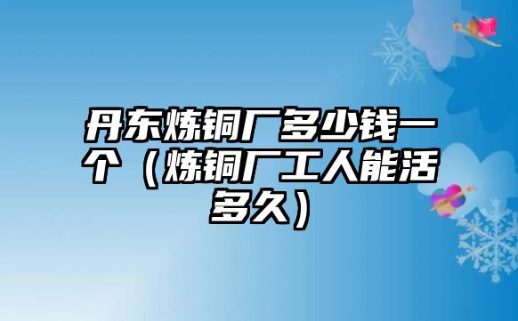 丹東煉銅廠多少錢一個（煉銅廠工人能活多久）