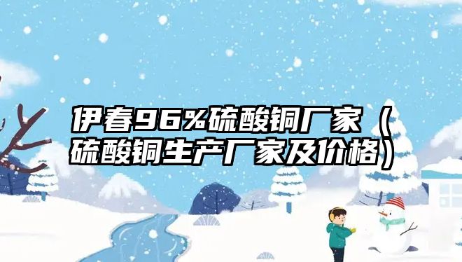 伊春96%硫酸銅廠家（硫酸銅生產(chǎn)廠家及價(jià)格）