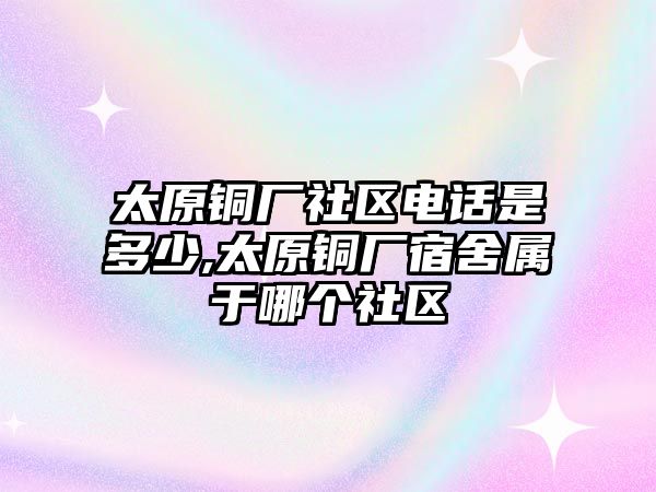 太原銅廠社區(qū)電話是多少,太原銅廠宿舍屬于哪個(gè)社區(qū)