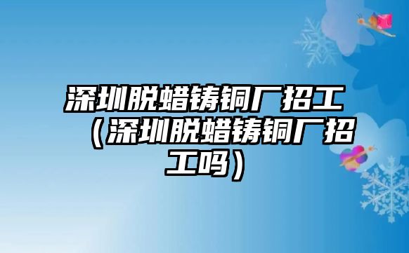 深圳脫蠟鑄銅廠招工（深圳脫蠟鑄銅廠招工嗎）