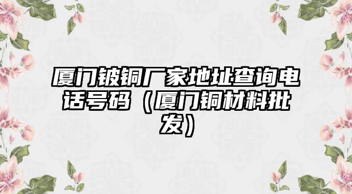 廈門鈹銅廠家地址查詢電話號(hào)碼（廈門銅材料批發(fā)）