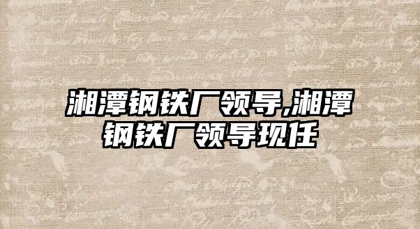 湘潭鋼鐵廠領(lǐng)導(dǎo),湘潭鋼鐵廠領(lǐng)導(dǎo)現(xiàn)任