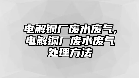 電解銅廠廢水廢氣,電解銅廠廢水廢氣處理方法