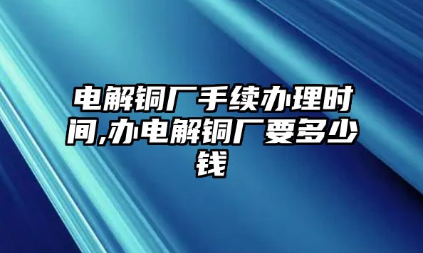 電解銅廠手續(xù)辦理時間,辦電解銅廠要多少錢