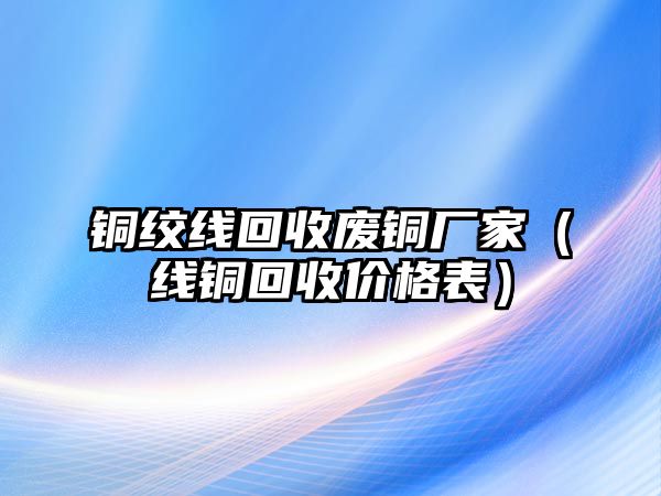 銅絞線回收廢銅廠家（線銅回收價(jià)格表）