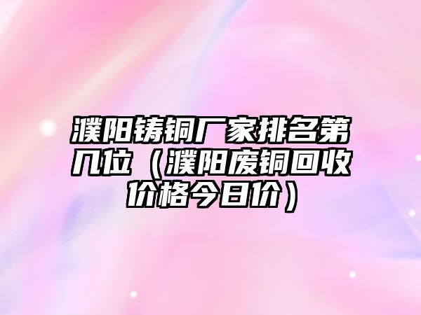 濮陽鑄銅廠家排名第幾位（濮陽廢銅回收價格今日價）