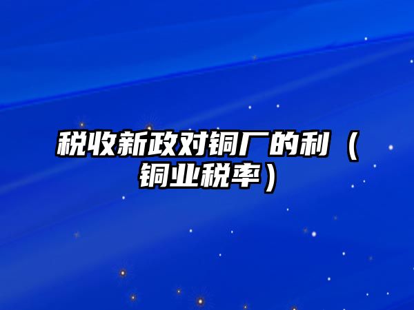 稅收新政對銅廠的利（銅業(yè)稅率）