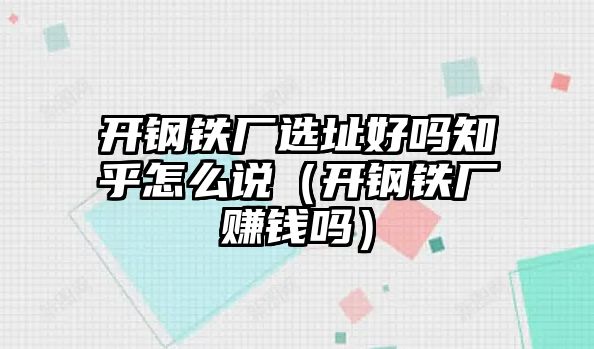 開鋼鐵廠選址好嗎知乎怎么說（開鋼鐵廠賺錢嗎）