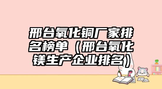 邢臺(tái)氧化銅廠家排名榜單（邢臺(tái)氧化鎂生產(chǎn)企業(yè)排名）