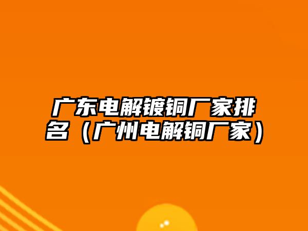 廣東電解鍍銅廠家排名（廣州電解銅廠家）