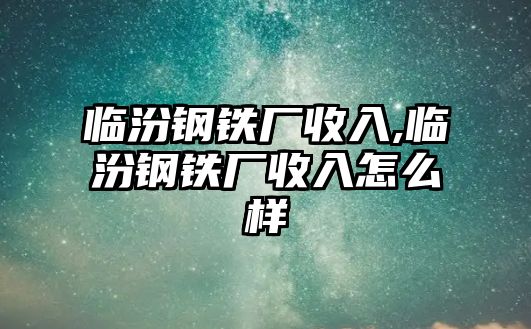 臨汾鋼鐵廠收入,臨汾鋼鐵廠收入怎么樣