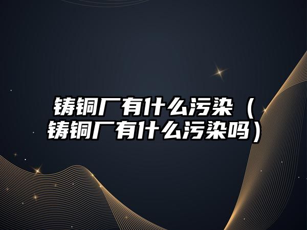 鑄銅廠有什么污染（鑄銅廠有什么污染嗎）