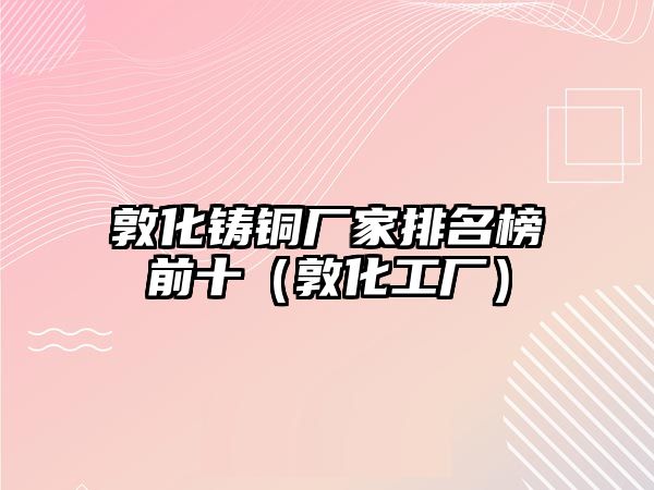 敦化鑄銅廠家排名榜前十（敦化工廠）