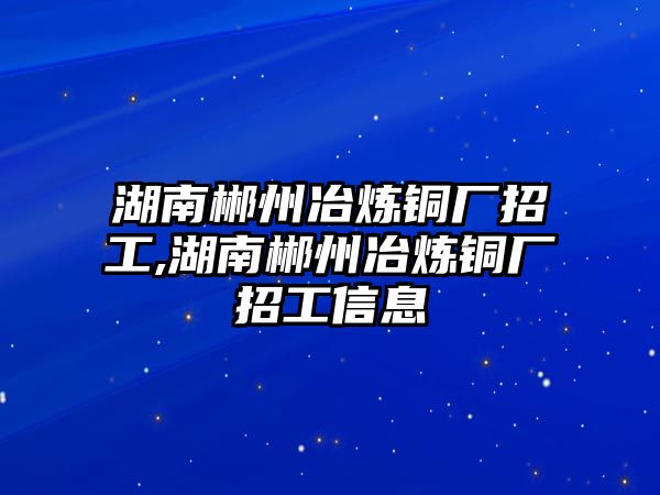 湖南郴州冶煉銅廠招工,湖南郴州冶煉銅廠招工信息