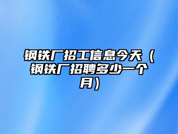 鋼鐵廠招工信息今天（鋼鐵廠招聘多少一個月）