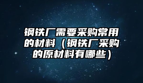 鋼鐵廠需要采購常用的材料（鋼鐵廠采購的原材料有哪些）