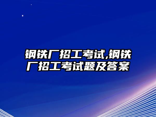 鋼鐵廠招工考試,鋼鐵廠招工考試題及答案