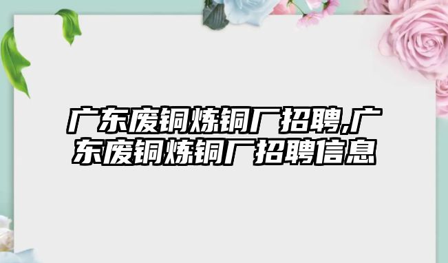 廣東廢銅煉銅廠招聘,廣東廢銅煉銅廠招聘信息