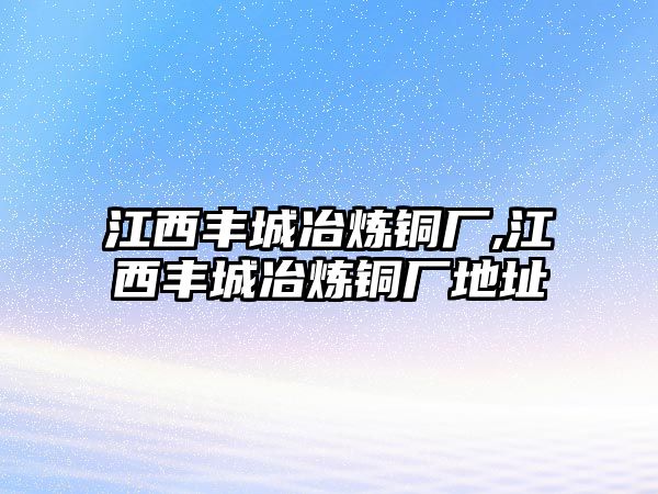 江西豐城冶煉銅廠,江西豐城冶煉銅廠地址