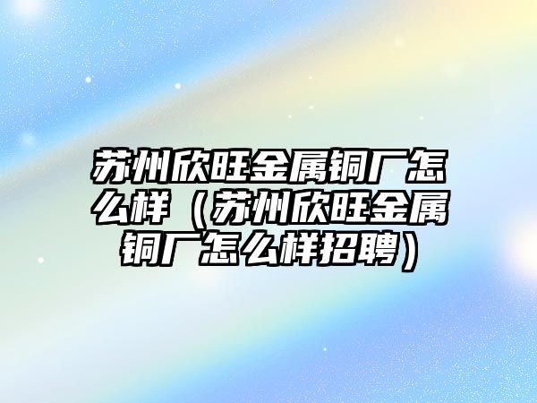 蘇州欣旺金屬銅廠怎么樣（蘇州欣旺金屬銅廠怎么樣招聘）