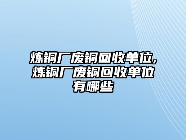 煉銅廠廢銅回收單位,煉銅廠廢銅回收單位有哪些