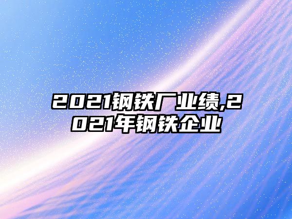 2021鋼鐵廠業(yè)績,2021年鋼鐵企業(yè)