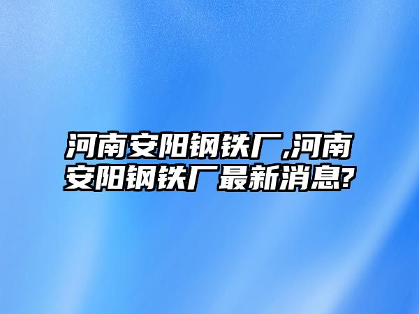 河南安陽鋼鐵廠,河南安陽鋼鐵廠最新消息?