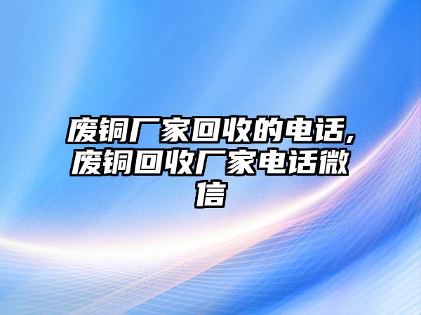 廢銅廠家回收的電話,廢銅回收廠家電話微信