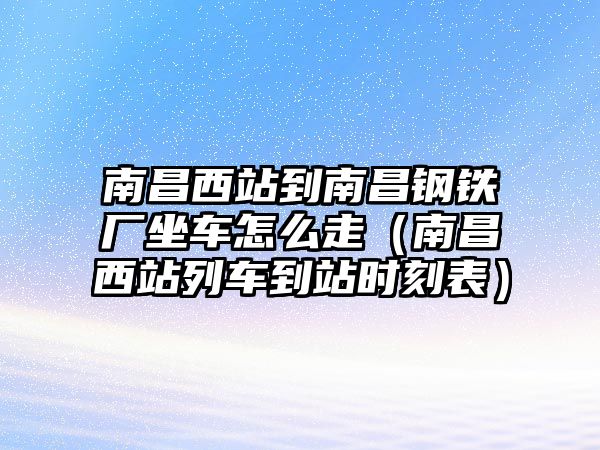 南昌西站到南昌鋼鐵廠坐車怎么走（南昌西站列車到站時(shí)刻表）