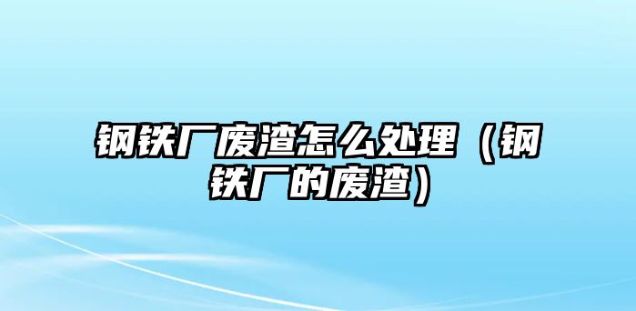 鋼鐵廠廢渣怎么處理（鋼鐵廠的廢渣）