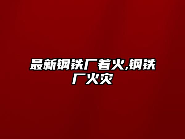 最新鋼鐵廠著火,鋼鐵廠火災(zāi)