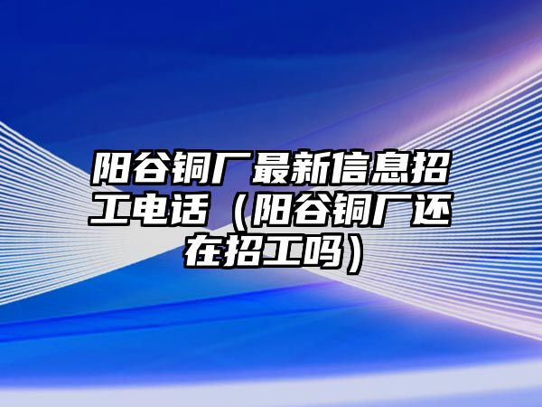 陽谷銅廠最新信息招工電話（陽谷銅廠還在招工嗎）