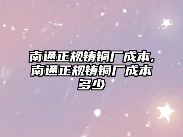 南通正規(guī)鑄銅廠成本,南通正規(guī)鑄銅廠成本多少