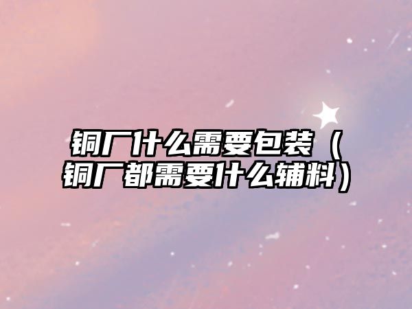 銅廠什么需要包裝（銅廠都需要什么輔料）