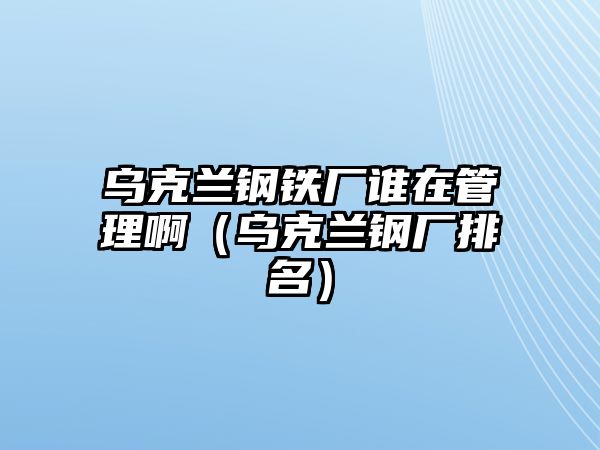 烏克蘭鋼鐵廠誰在管理?。蹩颂m鋼廠排名）