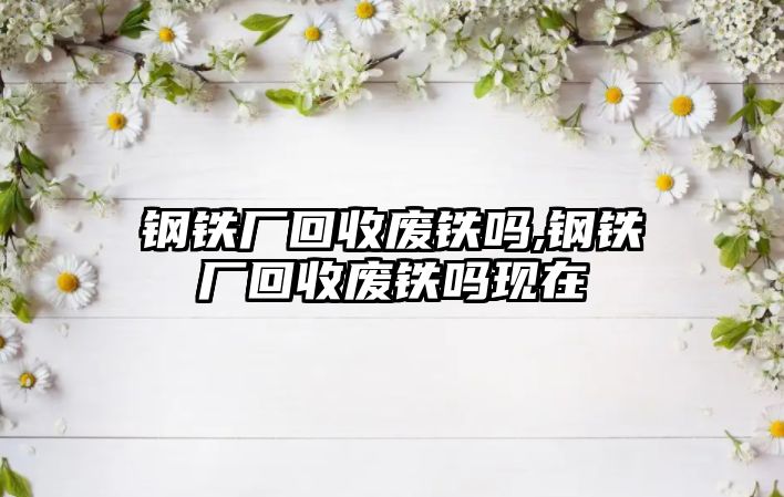 鋼鐵廠回收廢鐵嗎,鋼鐵廠回收廢鐵嗎現(xiàn)在