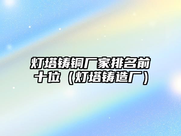 燈塔鑄銅廠家排名前十位（燈塔鑄造廠）