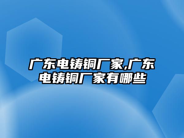 廣東電鑄銅廠家,廣東電鑄銅廠家有哪些