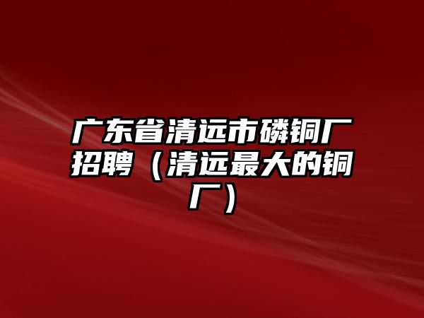 廣東省清遠(yuǎn)市磷銅廠招聘（清遠(yuǎn)最大的銅廠）