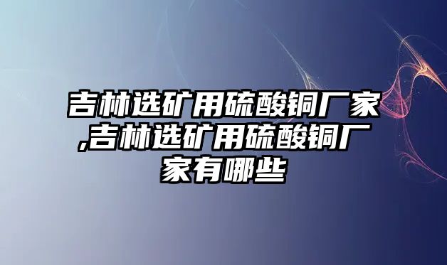 吉林選礦用硫酸銅廠家,吉林選礦用硫酸銅廠家有哪些