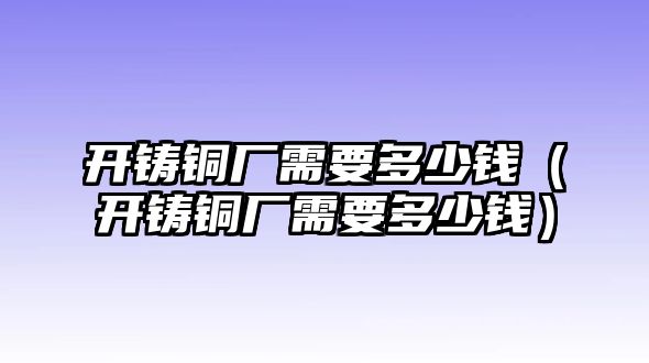 開鑄銅廠需要多少錢（開鑄銅廠需要多少錢）