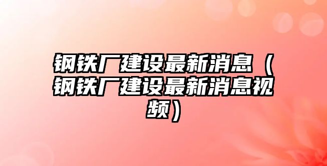 鋼鐵廠建設(shè)最新消息（鋼鐵廠建設(shè)最新消息視頻）