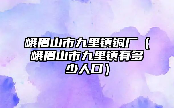 峨眉山市九里鎮(zhèn)銅廠（峨眉山市九里鎮(zhèn)有多少人口）