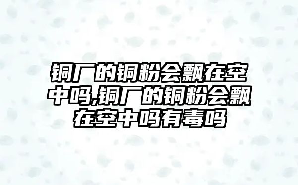 銅廠的銅粉會(huì)飄在空中嗎,銅廠的銅粉會(huì)飄在空中嗎有毒嗎