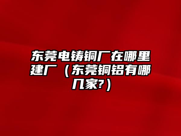 東莞電鑄銅廠在哪里建廠（東莞銅鋁有哪幾家?）