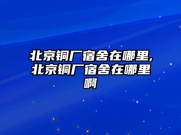 北京銅廠宿舍在哪里,北京銅廠宿舍在哪里啊